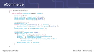 Steven Wade - @stevenwadejrhttps://joind.in/talk/4c853
eCommerce
class OrderProcessController
{
public function processOrder(Request $request)
{
$order = new Order;
$order->billing = $request->get('billing');
$order->shipping = $request->get('shipping');
$order->products = $request->get('products');
// Calculate sub-total
$productsTotal = 0;
foreach ($request->get('products', []) as $product) {
$productsTotal += ($product['price'] * $product['quantity']);
}
$order->order_total += round($productsTotal, 2);
// Add coupons
$couponCode = $request->get('coupon');
if ($couponCode) {
$couponRepo = app(CouponRepository::class);
$coupon = $couponRepo->findByCode($couponCode);
$discount = $coupon->isPercentage()
? round($coupon->amount / $order->order_total * 100, 2)
: $coupon->amount;
$order->order_total -= $discount;
}
}
}
 