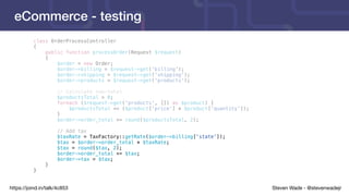 Steven Wade - @stevenwadejrhttps://joind.in/talk/4c853
eCommerce - testing
class OrderProcessController
{
public function processOrder(Request $request)
{
$order = new Order;
$order->billing = $request->get('billing');
$order->shipping = $request->get('shipping');
$order->products = $request->get('products');
// Calculate sub-total
$productsTotal = 0;
foreach ($request->get('products', []) as $product) {
$productsTotal += ($product['price'] * $product['quantity']);
}
$order->order_total += round($productsTotal, 2);
// Add tax
$taxRate = TaxFactory::getRate($order->billing['state']);
$tax = $order->order_total * $taxRate;
$tax = round($tax, 2);
$order->order_total += $tax;
$order->tax = $tax;
}
}
 