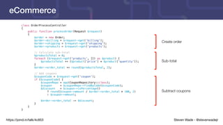 Steven Wade - @stevenwadejrhttps://joind.in/talk/4c853
eCommerce
class OrderProcessController
{
public function processOrder(Request $request)
{
$order = new Order;
$order->billing = $request->get('billing');
$order->shipping = $request->get('shipping');
$order->products = $request->get('products');
// Calculate sub-total
$productsTotal = 0;
foreach ($request->get('products', []) as $product) {
$productsTotal += ($product['price'] * $product['quantity']);
}
$order->order_total += round($productsTotal, 2);
// Add coupons
$couponCode = $request->get('coupon');
if ($couponCode) {
$couponRepo = app(CouponRepository::class);
$coupon = $couponRepo->findByCode($couponCode);
$discount = $coupon->isPercentage()
? round($coupon->amount / $order->order_total * 100, 2)
: $coupon->amount;
$order->order_total -= $discount;
}
}
}
Create order
Sub-total
Subtract coupons
 