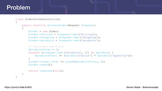 Steven Wade - @stevenwadejrhttps://joind.in/talk/4c853
Problem
class OrderProcessController
{
public function processOrder(Request $request)
{
$order = new Order;
$order->billing = $request->get('billing');
$order->shipping = $request->get('shipping');
$order->products = $request->get('products');
// Calculate sub-total
$productsTotal = 0;
foreach ($request->get('products', []) as $product) {
$productsTotal += ($product['price'] * $product['quantity']);
}
$order->order_total += round($productsTotal, 2);
$order->save();
return response(null);
}
}
 