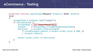 Steven Wade - @stevenwadejrhttps://joind.in/talk/4c853
eCommerce - Testing
protected function applyCoupon(Request $request, Order $order):
void
{
$couponCode = $request->get('coupon');
if ($couponCode) {
$couponRepo = new CouponRepository;
$coupon = $couponRepo->findByCode($couponCode);
$discount = $coupon->isPercentage()
? round($coupon->amount / $order->order_total * 100, 2)
: $coupon->amount;
$order->order_total -= $discount;
}
}
 