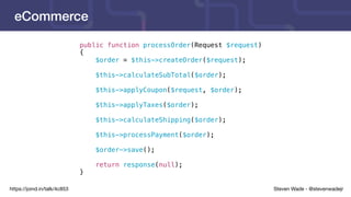 Steven Wade - @stevenwadejrhttps://joind.in/talk/4c853
eCommerce
public function processOrder(Request $request)
{
$order = $this->createOrder($request);
$this->calculateSubTotal($order);
$this->applyCoupon($request, $order);
$this->applyTaxes($order);
$this->calculateShipping($order);
$this->processPayment($order);
$order->save();
return response(null);
}
 