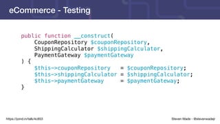 Steven Wade - @stevenwadejrhttps://joind.in/talk/4c853
eCommerce - Testing
public function __construct(
CouponRepository $couponRepository,
ShippingCalculator $shippingCalculator,
PaymentGateway $paymentGateway
) {
$this->couponRepository = $couponRepository;
$this->shippingCalculator = $shippingCalculator;
$this->paymentGateway = $paymentGateway;
}
 