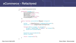 Steven Wade - @stevenwadejrhttps://joind.in/talk/4c853
eCommerce - Refactored
class OrderProcessController
{
protected $stages = [
CalculateSubTotal::class,
ApplyCoupon::class,
ApplyTaxes::class,
CalculateShipping::class,
ProcessPayment::class,
];
public function processOrder(Request $request)
{
$order = OrderFactory::fromRequest($request);
$pipeline = new LeaguePipelinePipeline;
foreach ($this->stages as $stage) {
$stage = app($stage, ['request' => $request]);
$pipeline->pipe($stage);
}
$pipeline->process($order);
$order->save();
return response(null);
}
}
 