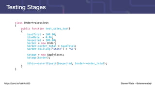 Steven Wade - @stevenwadejrhttps://joind.in/talk/4c853
Testing Stages
class OrderProcessTest
{
public function test_sales_tax()
{
$subTotal = 100.00;
$taxRate = 0.06;
$expected = 106.00;
$order = new Order;
$order->order_total = $subTotal;
$order->billing['state'] = 'SC';
$stage = new ApplyTaxes;
$stage($order);
$this->assertEquals($expected, $order->order_total);
}
}
 