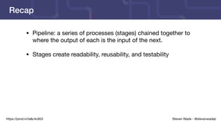 Steven Wade - @stevenwadejrhttps://joind.in/talk/4c853
Recap
• Pipeline: a series of processes (stages) chained together to
where the output of each is the input of the next.

• Stages create readability, reusability, and testability
 