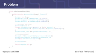 Steven Wade - @stevenwadejrhttps://joind.in/talk/4c853
Problem
class OrderProcessController
{
public function processOrder(Request $request)
{
$order = new Order;
$order->billing = $request->get('billing');
$order->shipping = $request->get('shipping');
$order->products = $request->get('products');
// Calculate sub-total
$productsTotal = 0;
foreach ($request->get('products', []) as $product) {
$productsTotal += ($product['price'] * $product['quantity']);
}
$order->order_total += round($productsTotal, 2);
// Process payment
$receipt = $this->paymentGateway->process($order);
$order->confirmation = $receipt->transaction_id;
event(new OrderProcessed($order));
$order->save();
return response(null);
}
}
 