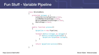 Steven Wade - @stevenwadejrhttps://joind.in/talk/4c853
Fun Stuff - Variable Pipeline
class RelatedData
{
protected $stages = [
LatestActivityPipeline::class,
ListMembershipsStage::class,
WorkflowMembershipsStage::class,
DealsStage::class,
];
public function process()
{
$pipeline = new Pipeline;
foreach ($this->stages as $stage) {
if ($this->stageIsEnabled()) {
$pipeline->pipe(new $stage);
}
}
return $pipeline->process([]);
}
}
 