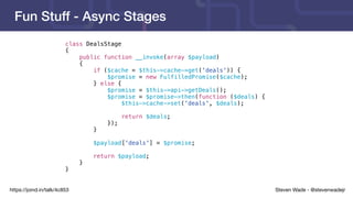 Steven Wade - @stevenwadejrhttps://joind.in/talk/4c853
Fun Stuff - Async Stages
class DealsStage
{
public function __invoke(array $payload)
{
if ($cache = $this->cache->get('deals')) {
$promise = new FulfilledPromise($cache);
} else {
$promise = $this->api->getDeals();
$promise = $promise->then(function ($deals) {
$this->cache->set('deals', $deals);
return $deals;
});
}
$payload['deals'] = $promise;
return $payload;
}
}
 