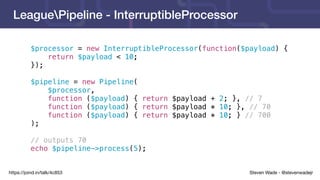 Steven Wade - @stevenwadejrhttps://joind.in/talk/4c853
LeaguePipeline - InterruptibleProcessor
$processor = new InterruptibleProcessor(function($payload) {
return $payload < 10;
});
$pipeline = new Pipeline(
$processor,
function ($payload) { return $payload + 2; }, // 7
function ($payload) { return $payload * 10; }, // 70
function ($payload) { return $payload * 10; } // 700
);
// outputs 70
echo $pipeline->process(5);
 