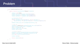 Steven Wade - @stevenwadejrhttps://joind.in/talk/4c853
Problem
class OrderProcessController
{
public function processOrder(Request $request)
{
$order = new Order;
$order->billing = $request->get('billing');
$order->shipping = $request->get('shipping');
$order->products = $request->get('products');
// Calculate sub-total
$productsTotal = 0;
foreach ($request->get('products', []) as $product) {
$productsTotal += ($product['price'] * $product['quantity']);
}
$order->order_total += round($productsTotal, 2);
// Add tax
$taxRate = TaxFactory::getRate($order->billing['state']);
$tax = $order->order_total * $taxRate;
$tax = round($tax, 2);
$order->order_total += $tax;
$order->tax = $tax;
// Process payment
$receipt = $this->paymentGateway->process($order);
$order->confirmation = $receipt->transaction_id;
event(new OrderProcessed($order));
$order->save();
return response(null);
}
}
 