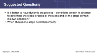 Steven Wade - @stevenwadejrhttps://joind.in/talk/4c853
Suggested Questions
• Is it better to have dynamic stages (e.g. - conditions are run in advance
to determine the steps) or pass all the steps and let the stage contain
it's own condition?

• When should one stage be broken into 2?

 