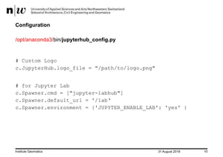 31 August 2018Institute Geomatics 10
Configuration
/opt/anaconda3/bin/jupyterhub_config.py
# Custom Logo
c.JupyterHub.logo_file = "/path/to/logo.png"
# for Jupyter Lab
c.Spawner.cmd = ["jupyter-labhub"]
c.Spawner.default_url = '/lab‘
c.Spawner.environment = {'JUPYTER_ENABLE_LAB': 'yes' }
 