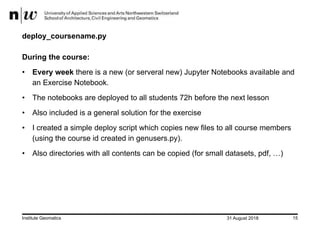 31 August 2018Institute Geomatics 15
deploy_coursename.py
During the course:
• Every week there is a new (or serveral new) Jupyter Notebooks available and
an Exercise Notebook.
• The notebooks are deployed to all students 72h before the next lesson
• Also included is a general solution for the exercise
• I created a simple deploy script which copies new files to all course members
(using the course id created in genusers.py).
• Also directories with all contents can be copied (for small datasets, pdf, …)
 
