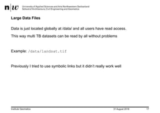 31 August 2018Institute Geomatics 17
Large Data Files
Data is just located globally at /data/ and all users have read access.
This way multi TB datasets can be read by all without problems
Example: /data/landsat.tif
Previously I tried to use symbolic links but it didn’t really work well
 