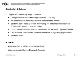 31 August 2018Institute Geomatics 20
Conclusion & Outlook
• JupyterHub solves my major problems:
• Doing exercises with really large datasets (1-10 TB)
• No installation of modules / No time wasted in first lesson
• Students don’t need space on their laptop for anaconda/modules/data
(if they don’t want to install it locally)
• I don’t have to write installation instructions for each OS / Python Version
• GPUs can be used even if students don’t have a high-end graphics card.
• Students like it
In future:
• Add more GPUs (GPU cluster in 2nd Rack)
• Also use JupyterHub for Research Projects
 