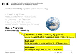 31 August 2018Institute Geomatics 5
What am I teaching ? (Python related courses only)
Bachelor Programme
Introduction to Python (1st Semester)
Programming I (2nd Semester)
Programming II (3rd Semester)
Open (Geo-)Data Seminar (5th Semester)
Masters Programme
Geoprocessing (14 Lessons)
This course is about processing big geo data
Aerial images/Satellite images are large! (Petabyte range)
Problem #1
How can students store multiple 1-10 TB datasets?
Problem #2
Installing all required modules takes forever
 