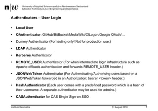 31 August 2018Institute Geomatics 7
Authenticators – User Login
• Local User
• OAuthenticator: GitHub/BitBucket/MediaWiki/CILogon/Google OAuth/…
• Dummy Authenticator (For testing only! Not for production use.)
• LDAP Authenticator
• Kerberos Authenticator
• REMOTE_USER Authenticator (For when intermediate login infrastructure such as
Apache offloads authentication and forwards REMOTE_USER header.)
• JSONWebToken Authenticator (For Authenticating/Authorising users based on a
JSONWebToken forwarded in an Authorization: bearer <token> header.)
• HashAuthenticator (Each user comes with a predefined password which is a hash of
their username. A separate authenticator may be used for admins.)
• CASAuthenticator for CAS Single Sign-on SSO
 