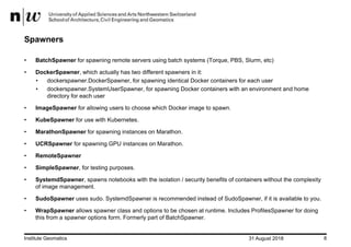 31 August 2018Institute Geomatics 8
Spawners
• BatchSpawner for spawning remote servers using batch systems (Torque, PBS, Slurm, etc)
• DockerSpawner, which actually has two different spawners in it:
• dockerspawner.DockerSpawner, for spawning identical Docker containers for each user
• dockerspawner.SystemUserSpawner, for spawning Docker containers with an environment and home
directory for each user
• ImageSpawner for allowing users to choose which Docker image to spawn.
• KubeSpawner for use with Kubernetes.
• MarathonSpawner for spawning instances on Marathon.
• UCRSpawner for spawning GPU instances on Marathon.
• RemoteSpawner
• SimpleSpawner, for testing purposes.
• SystemdSpawner, spawns notebooks with the isolation / security benefits of containers without the complexity
of image management.
• SudoSpawner uses sudo. SystemdSpawner is recommended instead of SudoSpawner, if it is available to you.
• WrapSpawner allows spawner class and options to be chosen at runtime. Includes ProfilesSpawner for doing
this from a spawner options form. Formerly part of BatchSpawner.
 