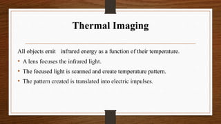 Thermal Imaging
All objects emit infrared energy as a function of their temperature.
• A lens focuses the infrared light.
• The focused light is scanned and create temperature pattern.
• The pattern created is translated into electric impulses.
 
