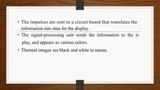 • The impulses are sent to a circuit board that translates the
information into data for the display.
• The signal-processing unit sends the information to the is
play, and appears as various colors.
• Thermal images are black and white in nature.
 