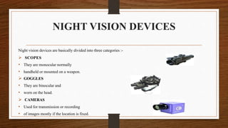 NIGHT VISION DEVICES
Night vision devices are basically divided into three categories :-
 SCOPES
• They are monocular normally
• handheld or mounted on a weapon.
 GOGGLES
• They are binocular and
• worn on the head.
 CAMERAS
• Used for transmission or recording
• of images mostly if the location is fixed.
 