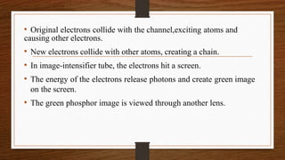 • Original electrons collide with the channel,exciting atoms and
causing other electrons.
• New electrons collide with other atoms, creating a chain.
• In image-intensifier tube, the electrons hit a screen.
• The energy of the electrons release photons and create green image
on the screen.
• The green phosphor image is viewed through another lens.
 