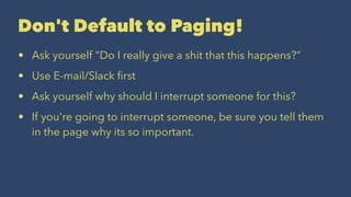 Don't Default to Paging!
• Ask yourself "Do I really give a shit that this happens?"
• Use E-mail/Slack ﬁrst
• Ask yourself why should I interrupt someone for this?
• If you're going to interrupt someone, be sure you tell them
in the page why its so important.
 