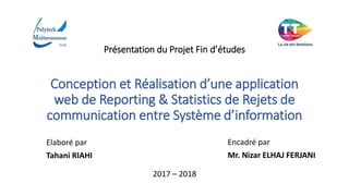 Présentation du Projet Fin d’études
Conception et Réalisation d’une application
web de Reporting & Statistics de Rejets de
communication entre Système d’information
Elaboré par
Tahani RIAHI
Encadré par
Mr. Nizar ELHAJ FERJANI
2017 – 2018
 