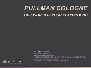 PULLMAN COLOGNE
OUR WORLD IS YOUR PLAYGROUND
PULLMAN COLOGNE
HELENENSTRASSE 14
50667 COLOGNE – GERMANY
T. +49 (0) 221 275 2101 – M. +49 (0) 172 377 55 56 - F. +49 (0) 221 275 2406
VIKTORIA.GUTER@ACCOR.COM
PULLMANHOTELS.COM – ACCORHOTELS.COM
 