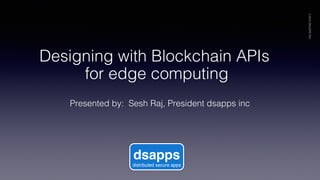 Presented by: Sesh Raj, President dsapps inc!
©2018DSAPPSINC
dsapps
distributed secure apps
Designing with Blockchain APIs
for edge computing!
 