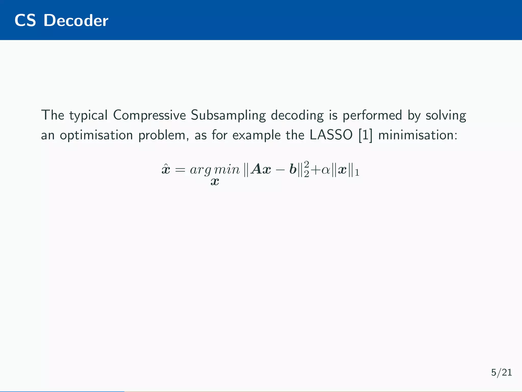 CS Decoder The typical Compressive Subsampling decoding is performed by solving an optimisation problem, as for example the LASSO [1] minimisation: ˆx = arg min x Ax − b 2 2+α x 1 5/21 