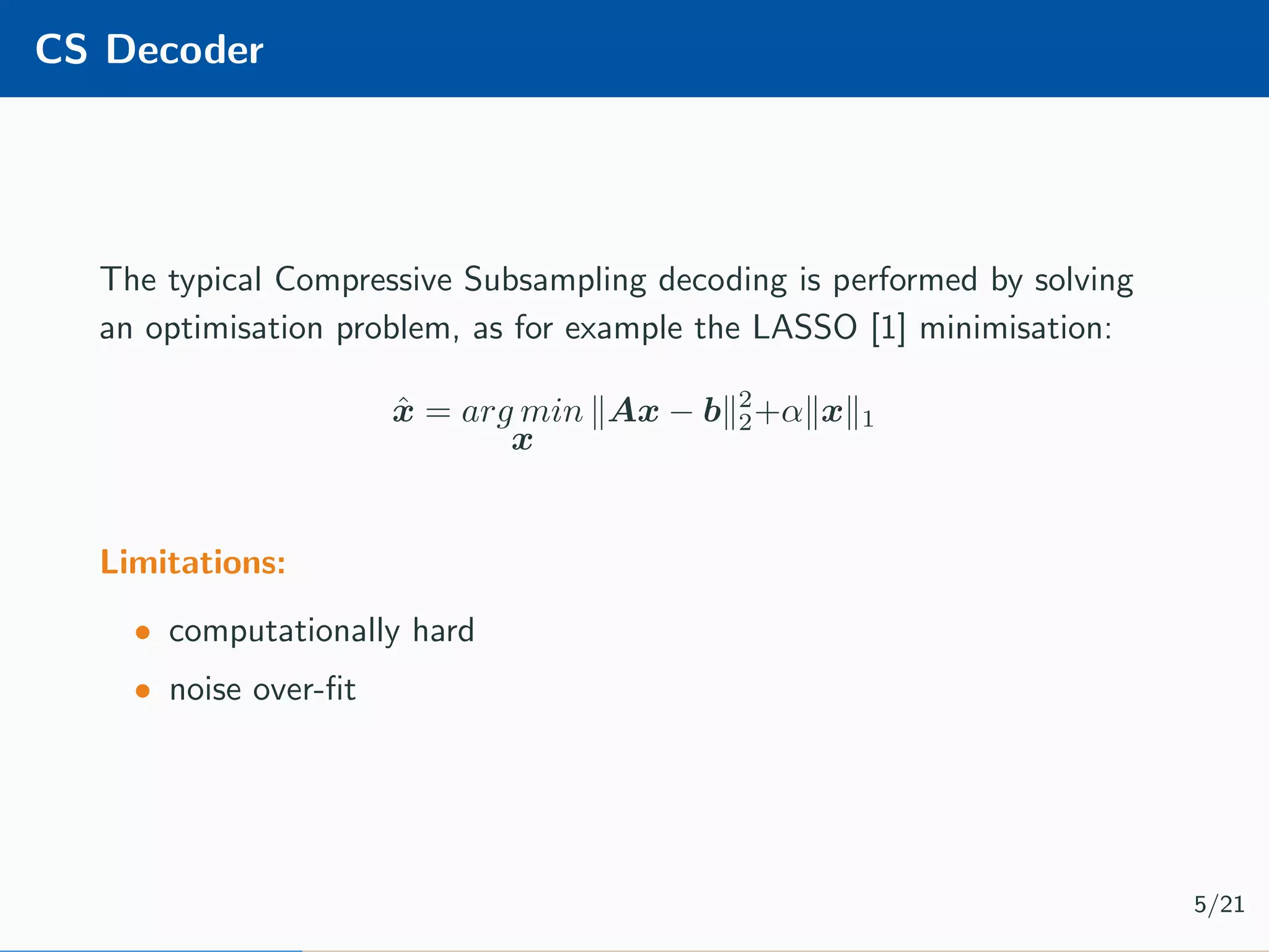 CS Decoder The typical Compressive Subsampling decoding is performed by solving an optimisation problem, as for example the LASSO [1] minimisation: ˆx = arg min x Ax − b 2 2+α x 1 Limitations: • computationally hard • noise over-ﬁt 5/21 