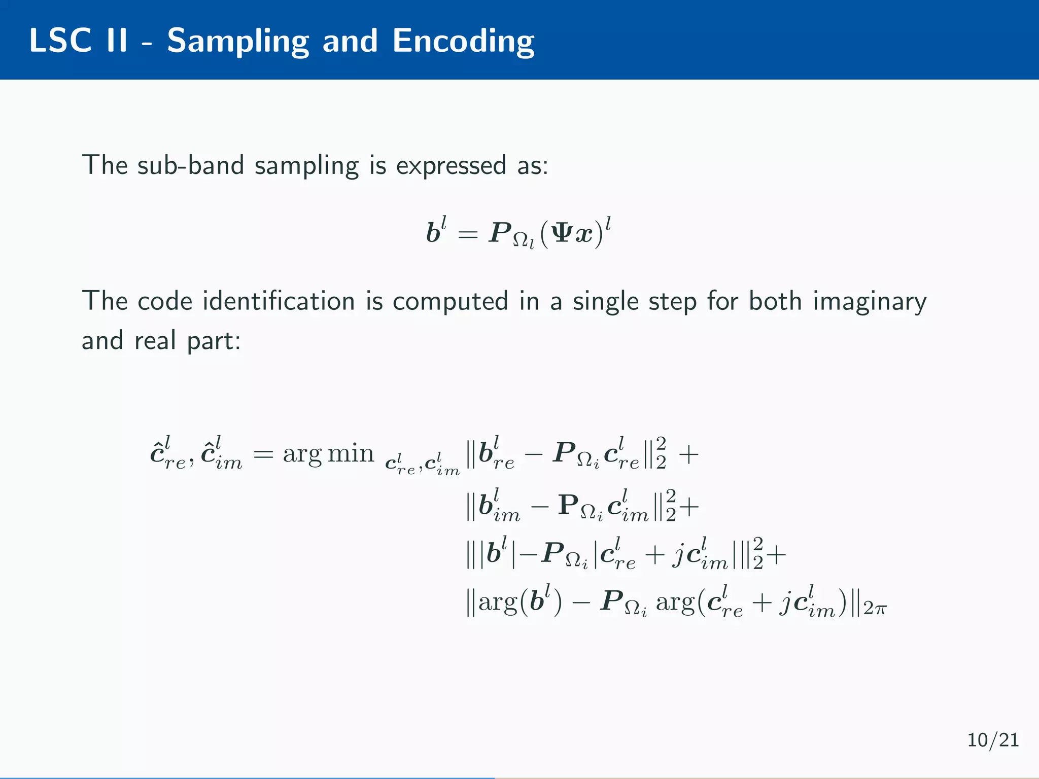 LSC II - Sampling and Encoding The sub-band sampling is expressed as: bl = P Ωl (Ψx)l The code identiﬁcation is computed in a single step for both imaginary and real part: ˆcl re, ˆcl im = arg min cl re,cl im bl re − P Ωi cl re 2 2 + bl im − PΩi cl im 2 2+ |bl |−P Ωi |cl re + jcl im| 2 2+ arg(bl ) − P Ωi arg(cl re + jcl im) 2π 10/21 