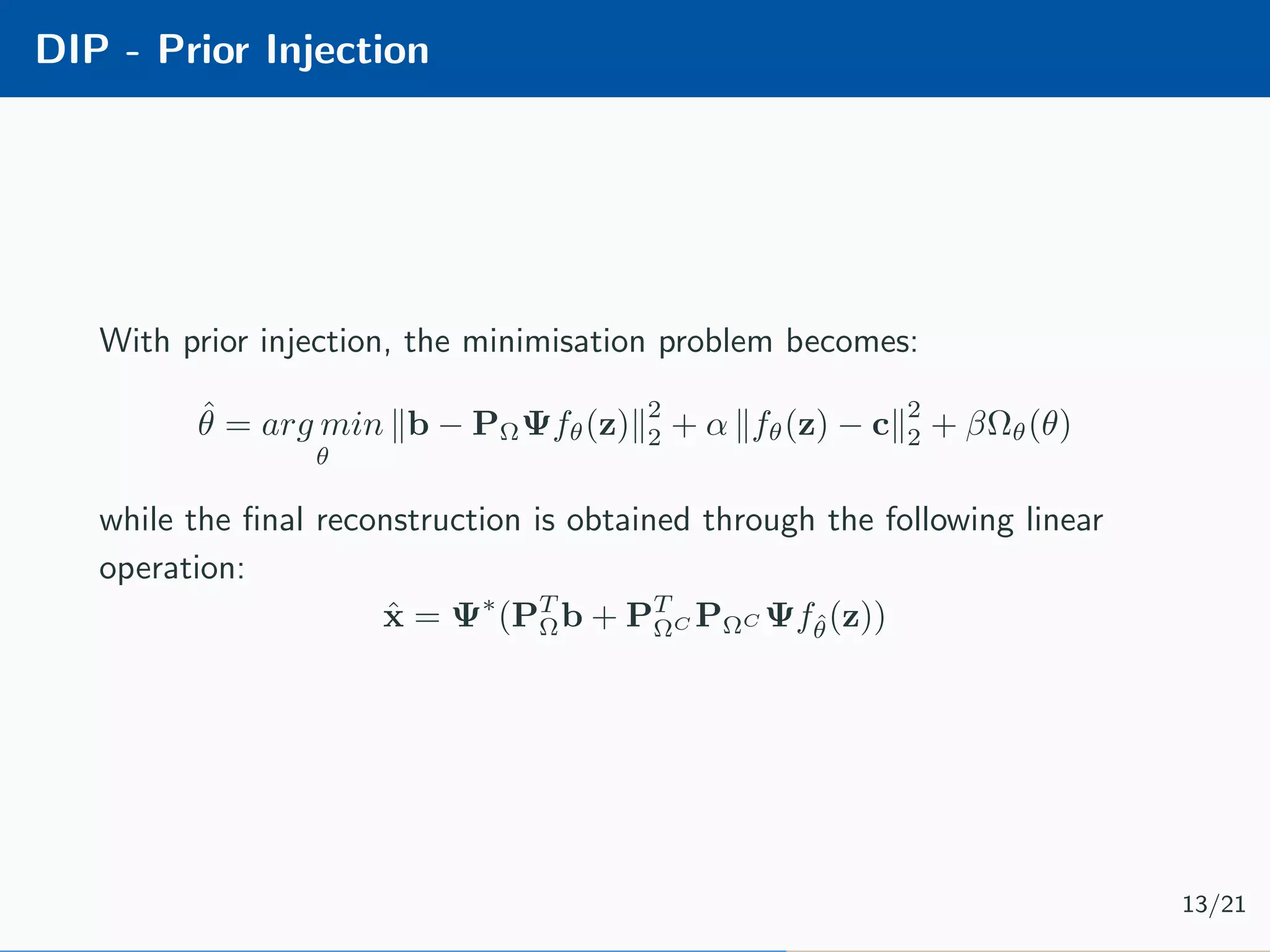 DIP - Prior Injection With prior injection, the minimisation problem becomes: ˆθ = arg min θ b − PΩΨfθ(z) 2 2 + α fθ(z) − c 2 2 + βΩθ(θ) while the ﬁnal reconstruction is obtained through the following linear operation: ˆx = Ψ∗ (PT Ωb + PT ΩC PΩC Ψfˆθ(z)) 13/21 