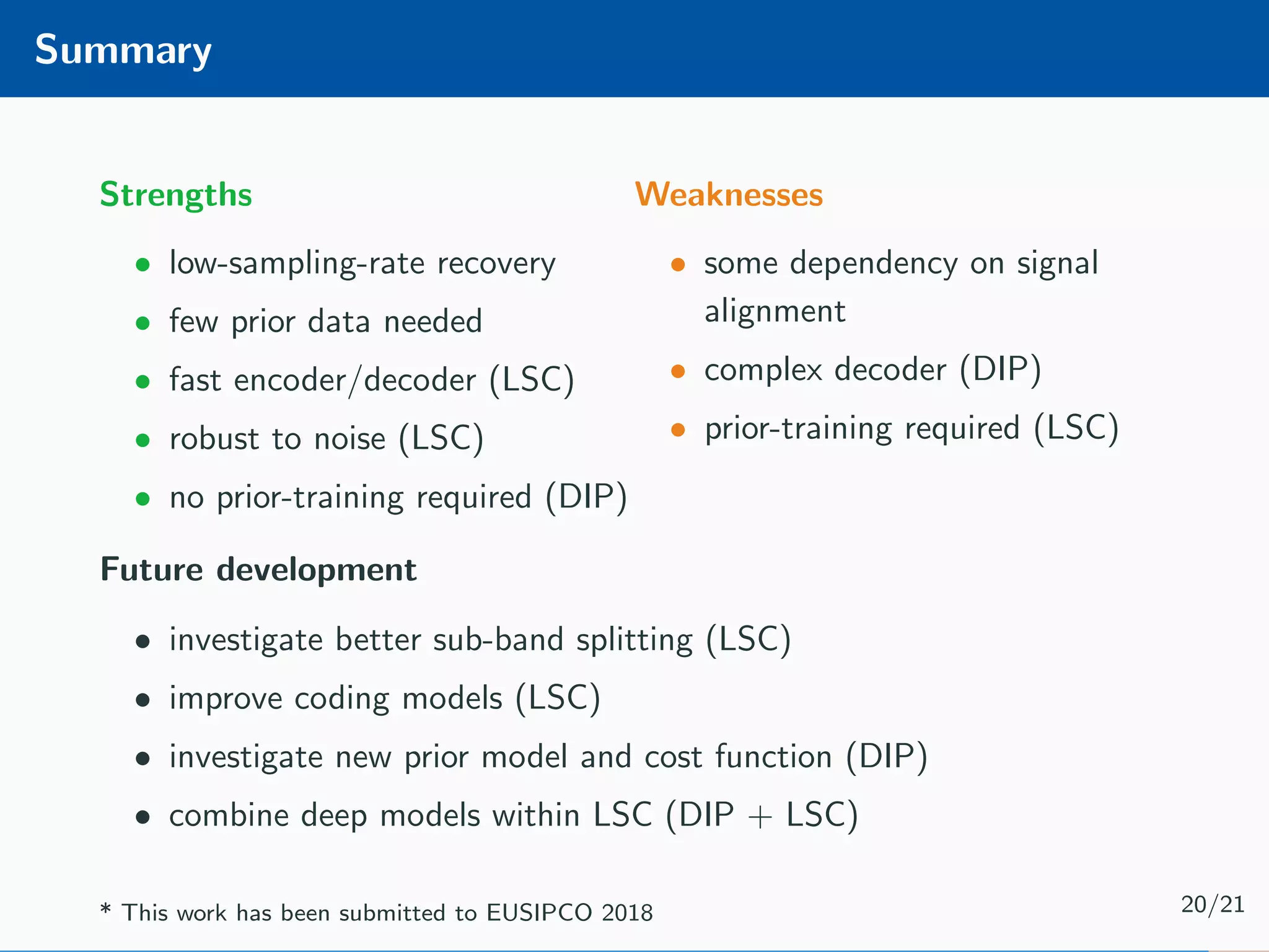 Summary Strengths • low-sampling-rate recovery • few prior data needed • fast encoder/decoder (LSC) • robust to noise (LSC) • no prior-training required (DIP) Weaknesses • some dependency on signal alignment • complex decoder (DIP) • prior-training required (LSC) Future development • investigate better sub-band splitting (LSC) • improve coding models (LSC) • investigate new prior model and cost function (DIP) • combine deep models within LSC (DIP + LSC) * This work has been submitted to EUSIPCO 2018 20/21 