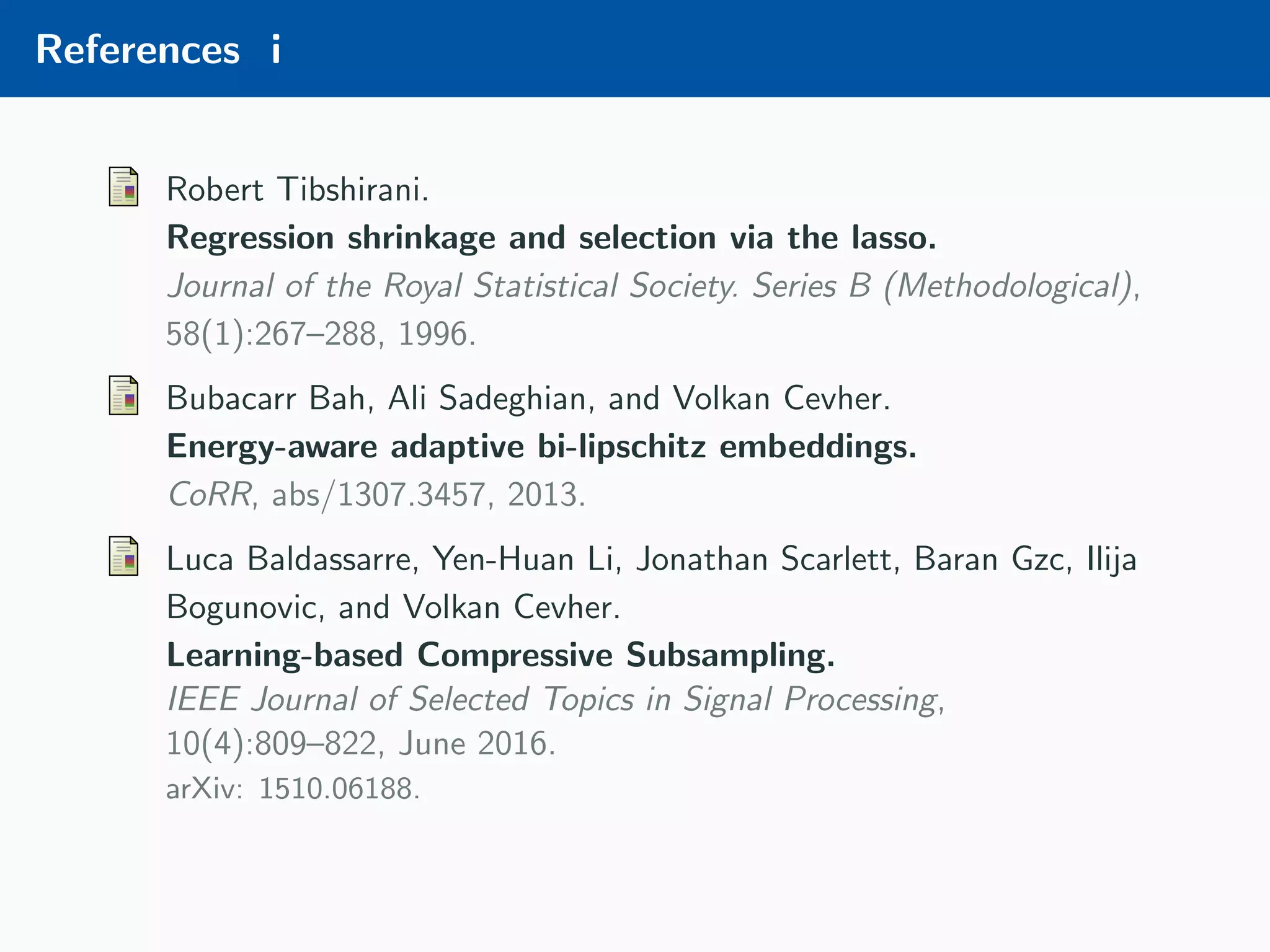 References i Robert Tibshirani. Regression shrinkage and selection via the lasso. Journal of the Royal Statistical Society. Series B (Methodological), 58(1):267–288, 1996. Bubacarr Bah, Ali Sadeghian, and Volkan Cevher. Energy-aware adaptive bi-lipschitz embeddings. CoRR, abs/1307.3457, 2013. Luca Baldassarre, Yen-Huan Li, Jonathan Scarlett, Baran Gzc, Ilija Bogunovic, and Volkan Cevher. Learning-based Compressive Subsampling. IEEE Journal of Selected Topics in Signal Processing, 10(4):809–822, June 2016. arXiv: 1510.06188. 