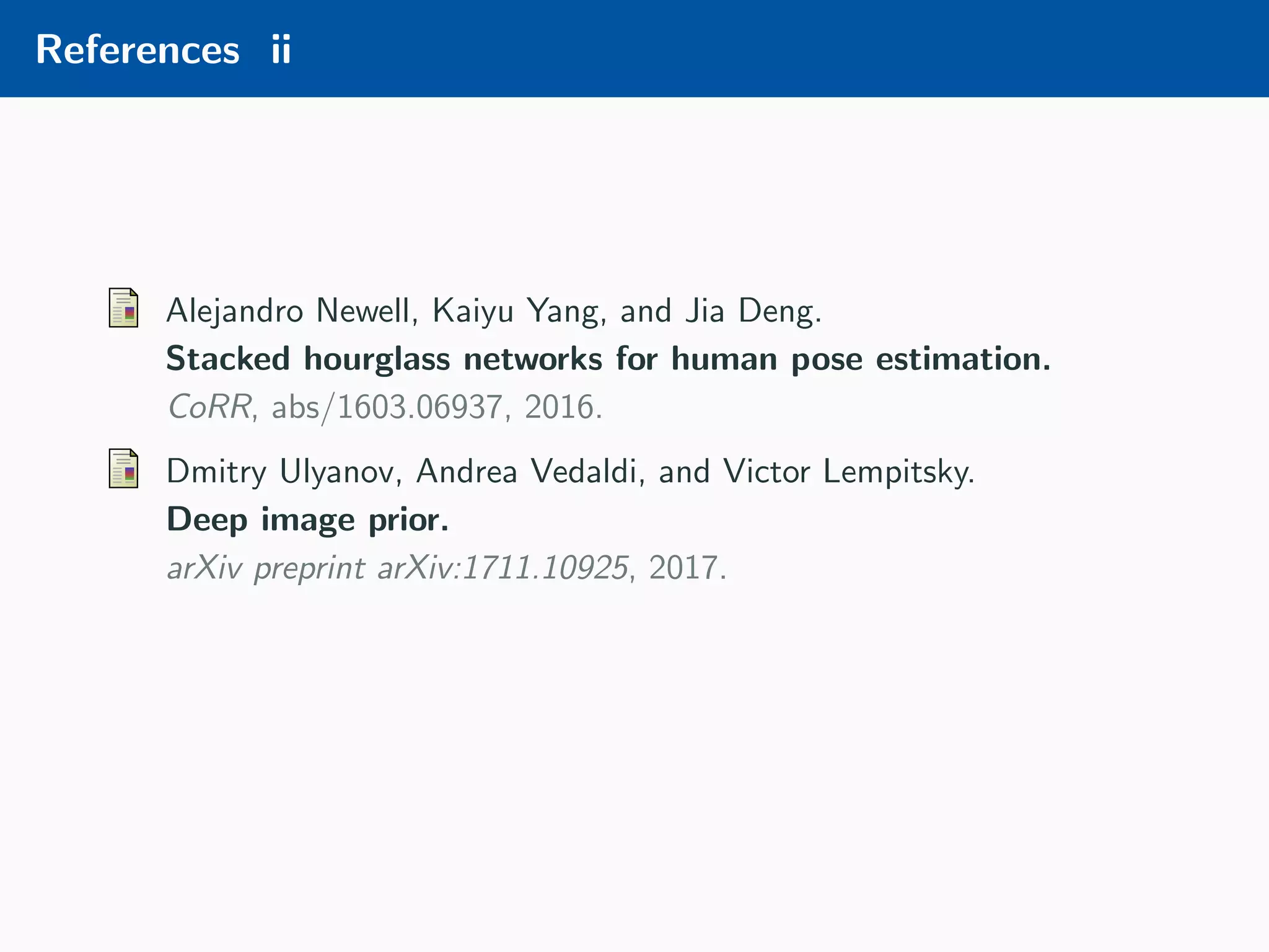 References ii Alejandro Newell, Kaiyu Yang, and Jia Deng. Stacked hourglass networks for human pose estimation. CoRR, abs/1603.06937, 2016. Dmitry Ulyanov, Andrea Vedaldi, and Victor Lempitsky. Deep image prior. arXiv preprint arXiv:1711.10925, 2017. 