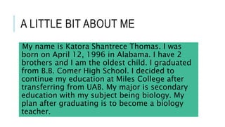 A LITTLE BIT ABOUT ME
My name is Katora Shantrece Thomas. I was
born on April 12, 1996 in Alabama. I have 2
brothers and I am the oldest child. I graduated
from B.B. Comer High School. I decided to
continue my education at Miles College after
transferring from UAB. My major is secondary
education with my subject being biology. My
plan after graduating is to become a biology
teacher.
 