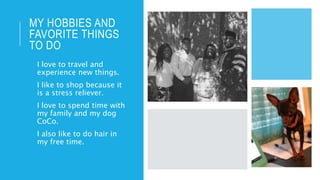 MY HOBBIES AND
FAVORITE THINGS
TO DO
• I love to travel and
experience new things.
• I like to shop because it
is a stress reliever.
• I love to spend time with
my family and my dog
CoCo.
• I also like to do hair in
my free time.
 