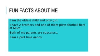 FUN FACTS ABOUT ME
•I am the oldest child and only girl.
•I have 2 brothers and one of them plays football here
at Miles.
•Both of my parents are educators.
•I am a part time nanny.
 