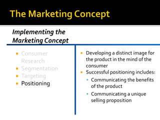  Consumer
Research
Segmentation
Targeting
Positioning
Developing a distinct image for
the product in the mind of the
consumer
Successful positioning includes:
Communicating the benefits
of the product
Communicating a unique
selling proposition
Implementing the
Marketing Concept
