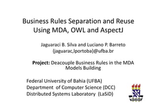 Business Rules Separation and Reuse
   Using MDA, OWL and AspectJ
       Jaguaraci B. Silva and Luciano P. Barreto
            {jaguarac,lportoba}@ufba.br

   Project: Deacouple Business Rules in the MDA
                 Models Building

 Federal University of Bahia (UFBA)
 Department of Computer Science (DCC)
 Distributed Systems Laboratory (LaSiD)
 