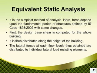 Equivalent Static Analysis
• It is the simplest method of analysis. Here, force depend
upon the fundamental period of structures defined by IS
Code 1893:2002 with some changes.
• First, the design base shear is computed for the whole
building.
• It is then distributed along the height of the building.
• The lateral forces at each floor levels thus obtained are
distributed to individual lateral load resisting elements.
11
 