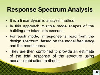 Response Spectrum Analysis
• It is a linear dynamic analysis method.
• In this approach multiple mode shapes of the
building are taken into account.
• For each mode, a response is read from the
design spectrum, based on the modal frequency
and the modal mass.
• They are then combined to provide an estimate
of the total response of the structure using
modal combination methods.
12
 