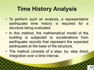 Time History Analysis
• To perform such an analysis, a representative
earthquake time history is required for a
structure being evaluated.
• In this method, the mathematical model of the
building is subjected to accelerations from
earthquake records that represent the expected
earthquake at the base of the structure.
• The method consists of a step- by- step direct
integration over a time interval.
13
 
