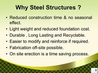 Why Steel Structures ?
• Reduced construction time & no seasonal
effect.
• Light weight and reduced foundation cost.
• Durable , Long Lasting and Recyclable.
• Easier to modify and reinforce if required.
• Fabrication off-site possible.
• On site erection is a time saving process.
3
 