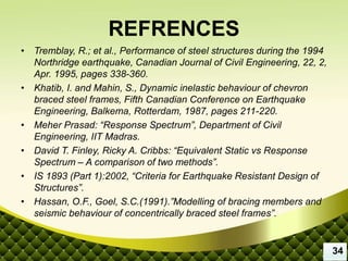REFRENCES
• Tremblay, R.; et al., Performance of steel structures during the 1994
Northridge earthquake, Canadian Journal of Civil Engineering, 22, 2,
Apr. 1995, pages 338-360.
• Khatib, I. and Mahin, S., Dynamic inelastic behaviour of chevron
braced steel frames, Fifth Canadian Conference on Earthquake
Engineering, Balkema, Rotterdam, 1987, pages 211-220.
• Meher Prasad: “Response Spectrum”, Department of Civil
Engineering, IIT Madras.
• David T. Finley, Ricky A. Cribbs: “Equivalent Static vs Response
Spectrum – A comparison of two methods”.
• IS 1893 (Part 1):2002, “Criteria for Earthquake Resistant Design of
Structures”.
• Hassan, O.F., Goel, S.C.(1991).”Modelling of bracing members and
seismic behaviour of concentrically braced steel frames”.
34
 
