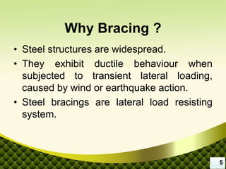 Why Bracing ?
• Steel structures are widespread.
• They exhibit ductile behaviour when
subjected to transient lateral loading,
caused by wind or earthquake action.
• Steel bracings are lateral load resisting
system.
5
 
