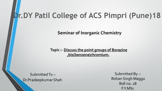Dr.DY Patil College of ACS Pimpri (Pune)18
Seminar of Inorganic Chemistry
SubmittedTo :-
Dr.PradeepkumarShah
Submitted By :-
Rohan Singh Maggo
Roll no. 28
F.Y.MSc
Topic :- Discuss the point groups of Borazine
,bis(benzene)chromium.
 